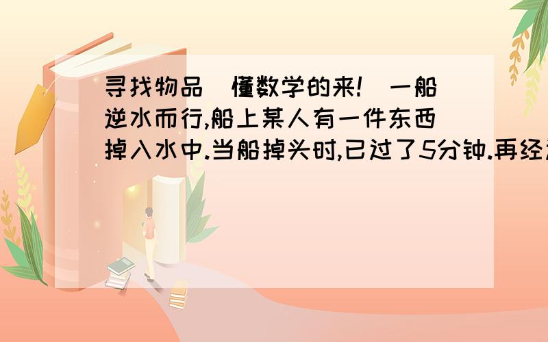 寻找物品（懂数学的来!）一船逆水而行,船上某人有一件东西掉入水中.当船掉头时,已过了5分钟.再经过几分钟,船才能追上所掉的东西?