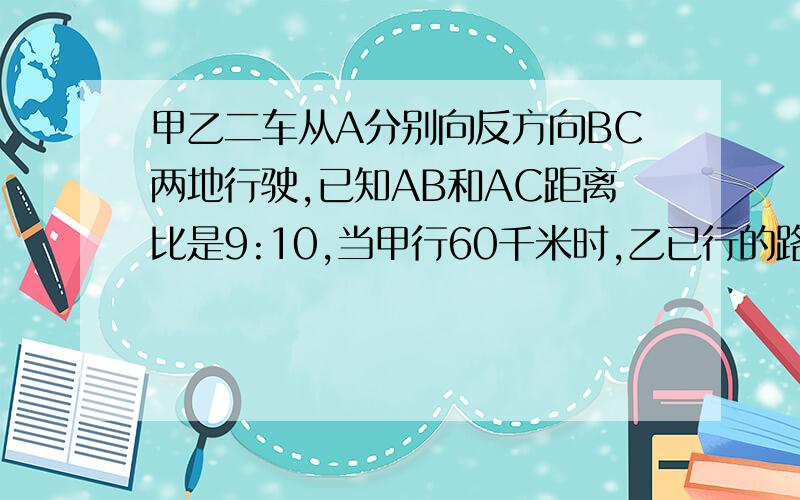 甲乙二车从A分别向反方向BC两地行驶,已知AB和AC距离比是9:10,当甲行60千米时,乙已行的路程和未行的路程比是1：3,这时两车距离目的地的距离相等.求AC距离?