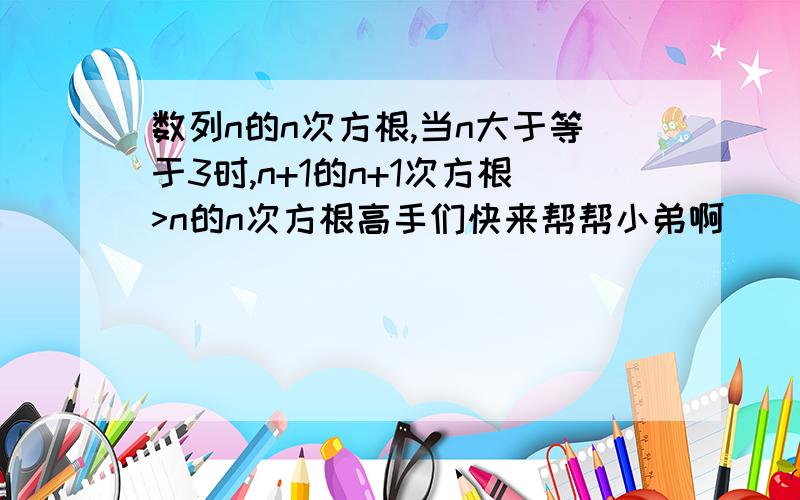 数列n的n次方根,当n大于等于3时,n+1的n+1次方根>n的n次方根高手们快来帮帮小弟啊