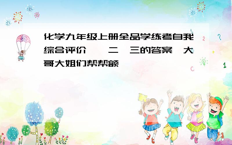 化学九年级上册全品学练考自我综合评价一、二、三的答案,大哥大姐们帮帮额