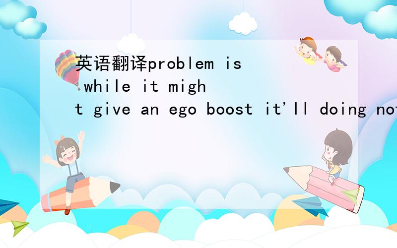 英语翻译problem is while it might give an ego boost it'll doing nothing for muscle development