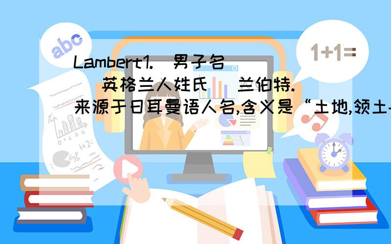 Lambert1.[男子名] [英格兰人姓氏] 兰伯特.来源于日耳曼语人名,含义是“土地,领土+光明的,著名的”(land,territory+bright,famous) 2.[英格兰人姓氏] 兰伯特.职业名称,牧羊人,来源于古英语,含义是“羔