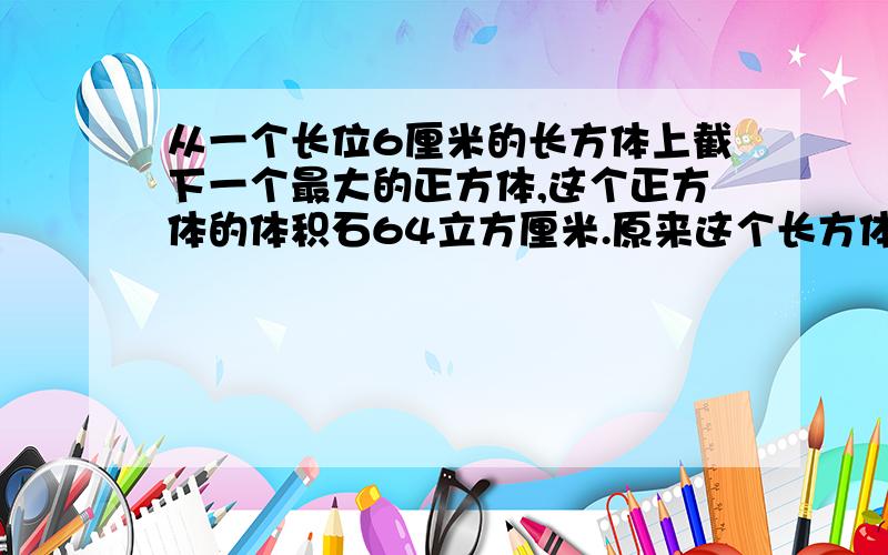 从一个长位6厘米的长方体上截下一个最大的正方体,这个正方体的体积石64立方厘米.原来这个长方体的表面积是多少平方厘米?）