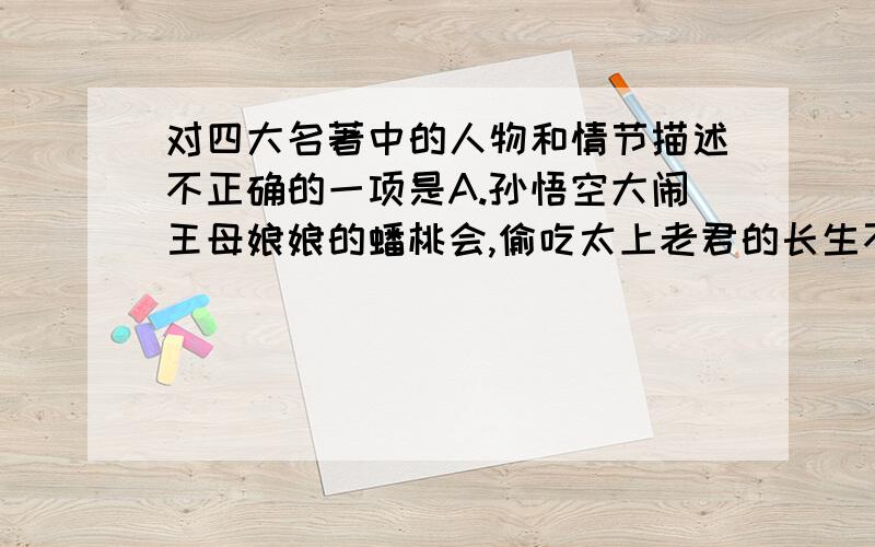 对四大名著中的人物和情节描述不正确的一项是A.孙悟空大闹王母娘娘的蟠桃会,偷吃太上老君的长生不老丸,十万天兵将也拿他无可奈何.B.诸葛亮为了完成刘备白帝城托孤的重任,六出岐山,北