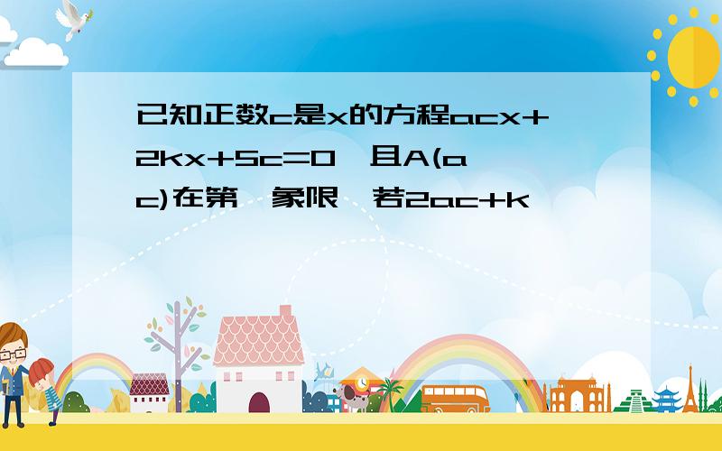 已知正数c是x的方程acx+2kx+5c=0,且A(a,c)在第一象限,若2ac+k