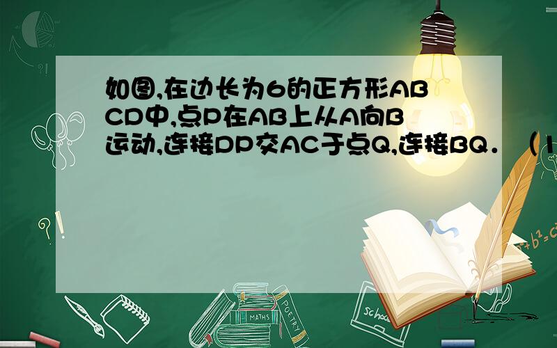 如图,在边长为6的正方形ABCD中,点P在AB上从A向B运动,连接DP交AC于点Q,连接BQ．（1）试证明：无论点P运动到AB上何处时,都有△ADQ≌△ABQ；（2）当△ADQ的面积与正方形ABCD面积之比为1：6时,求BQ的