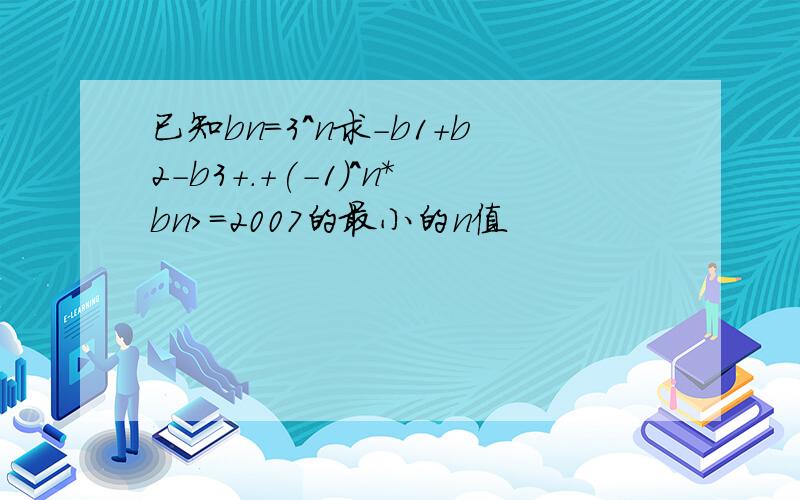 已知bn=3^n求-b1+b2-b3+.+(-1)^n*bn>=2007的最小的n值