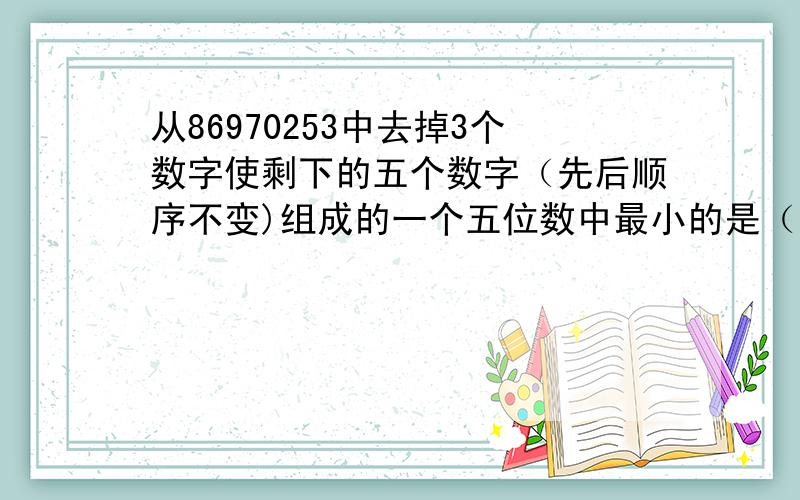 从86970253中去掉3个数字使剩下的五个数字（先后顺序不变)组成的一个五位数中最小的是（）最大的是（）