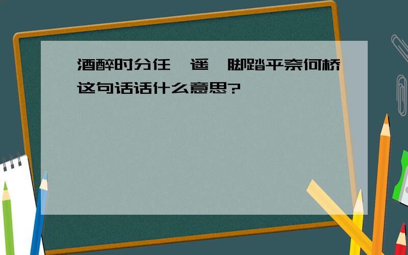 酒醉时分任逍遥一脚踏平奈何桥这句话话什么意思?