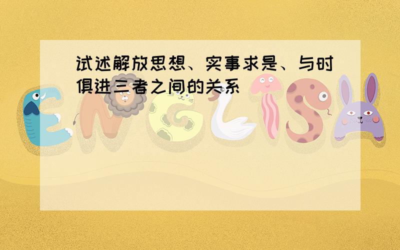 试述解放思想、实事求是、与时俱进三者之间的关系