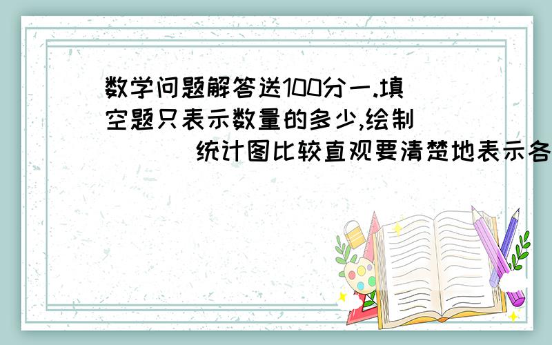 数学问题解答送100分一.填空题只表示数量的多少,绘制（     ）统计图比较直观要清楚地表示各部分同总量的关系,选用（     ）统计图最好制作折线统计图时,间隔2年时间的宽度应是间隔1点宽