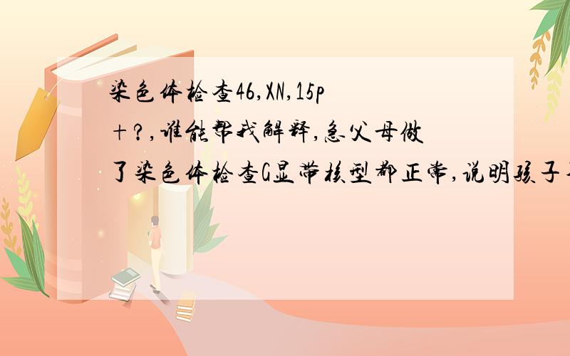 染色体检查46,XN,15p+?,谁能帮我解释,急父母做了染色体检查G显带核型都正常,说明孩子不是遗传我们的,而是基因变异而来,请问在这种情况下我们的孩子可以生下来吗?目前的三维/四维B超都显