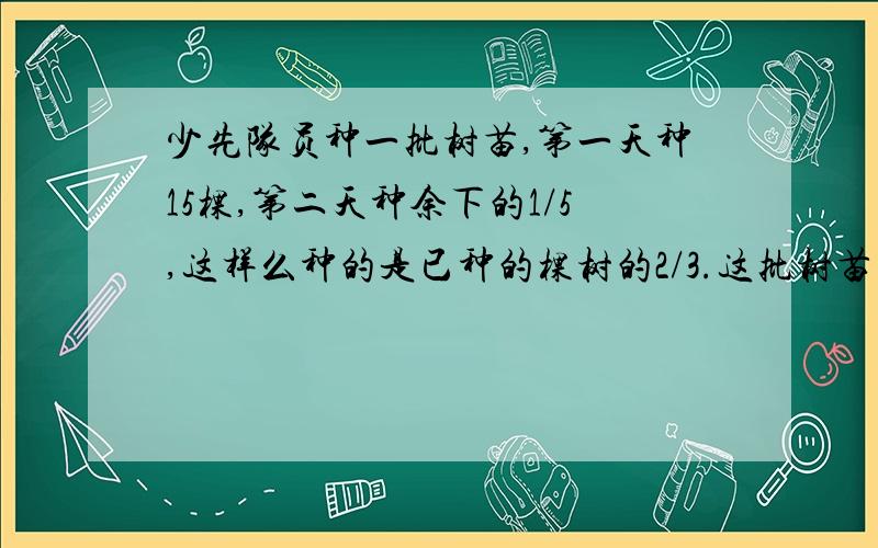 少先队员种一批树苗,第一天种15棵,第二天种余下的1/5,这样么种的是已种的棵树的2/3.这批树苗共有多少棵?