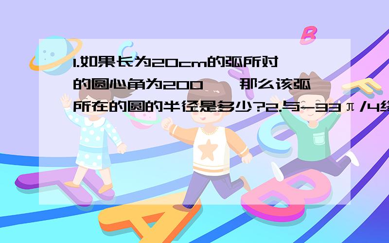 1.如果长为20cm的弧所对的圆心角为200°,那么该弧所在的圆的半径是多少?2.与-33π/4终边相同的最小正角是多少?与-33π/4终边相同且绝对值最小的角是多少?3.若角α,β的终边关于原点对称,且α=-π/