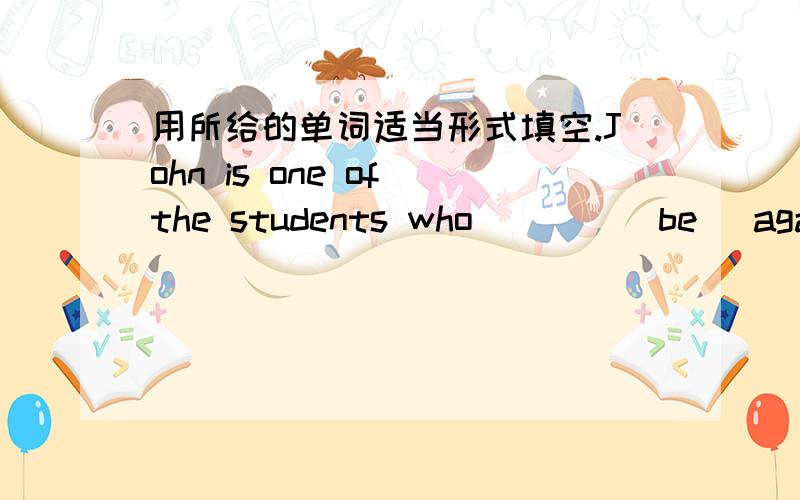 用所给的单词适当形式填空.John is one of the students who ___ (be) against wearing school uniforms.