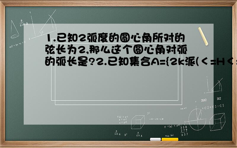 1.已知2弧度的圆心角所对的弦长为2,那么这个圆心角对弧的弧长是?2.已知集合A={2k派(＜=H＜=(2k+1)派,k属于Z},B={H|-4＜＝H＜＝4},求A和B相交的集合..3.已知扇形的面积为S.扇形中心角为n.求扇形周长