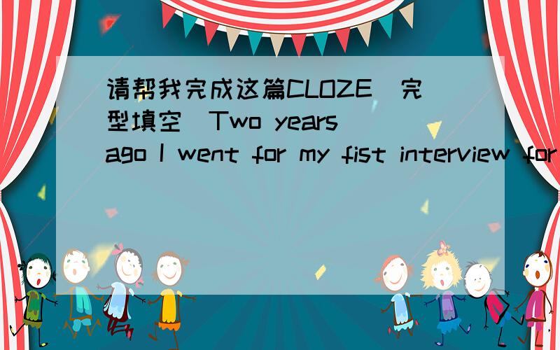 请帮我完成这篇CLOZE(完型填空)Two years ago I went for my fist interview for a part-time job during the summer vacation.I was so (1) that I could only hear my heart beating (2) what the employer was asking me.You know what happened then.I f