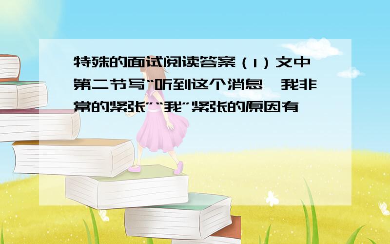 特殊的面试阅读答案（1）文中第二节写“听到这个消息,我非常的紧张”“我”紧张的原因有——————————————————————————（2）作者最后被录取的原因有哪些?其