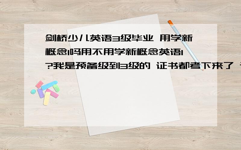 剑桥少儿英语3级毕业 用学新概念1吗用不用学新概念英语1?我是预备级到3级的 证书都考下来了 还有就是 感觉现在学新概念1 晚了吧 3级考完的 还有就是 如果报了的话 周末 我们初中补习去