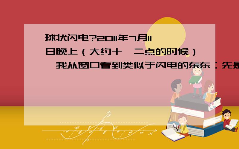 球状闪电?2011年7月11日晚上（大约十一二点的时候）,我从窗口看到类似于闪电的东东：先是出现一个较大的亮球球,但一出现马上就爆炸了,就像闪光灯一样.有的较小,在窗口能完全看到.行迹