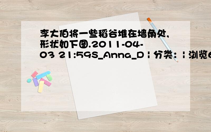 李大伯将一些稻谷堆在墙角处,形状如下图.2011-04-03 21:59S_Anna_D | 分类：| 浏览6407次你有办法测量这堆稻谷的体积吗?请先设计一个测量方案,再假设所需要的数据,算出稻谷的体积 r=2m h=1m(得数保