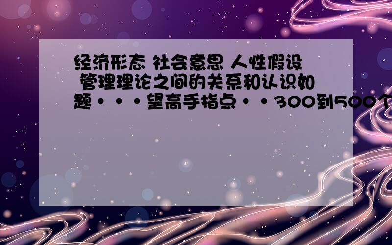 经济形态 社会意思 人性假设 管理理论之间的关系和认识如题···望高手指点··300到500个字··谢谢!··急!是社会意识