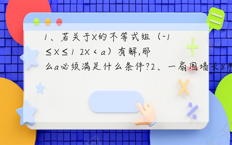 1、若关于X的不等式组（-1≤X≤1 2X＜a）有解,那么a必须满足什么条件?2、一扇围墙长8米,现要借助围墙用20米长的篱笆围成一个长方形养鸡场,其中垂直于墙的一边留一个宽1米的门,若设垂直于