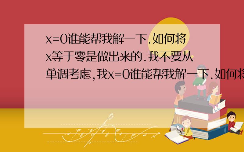 x=0谁能帮我解一下.如何将x等于零是做出来的.我不要从单调考虑,我x=0谁能帮我解一下.如何将x等于零是做出来的.我不要从单调考虑,我要知道他是怎么解出来的帮我详细的解一下,