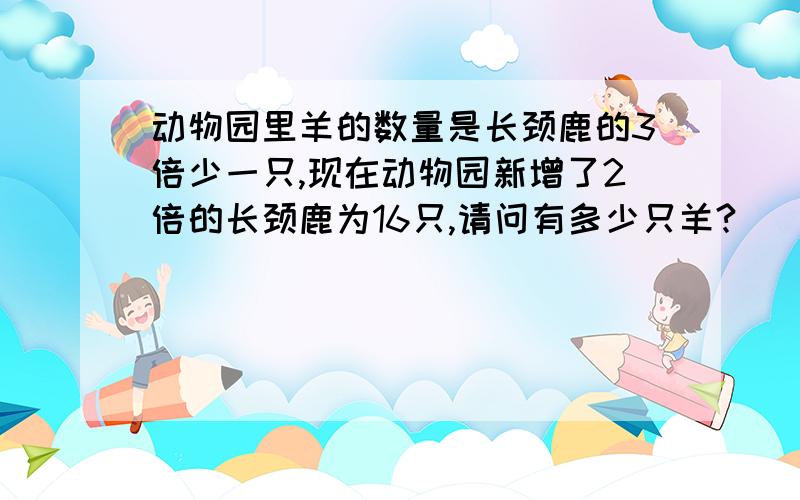 动物园里羊的数量是长颈鹿的3倍少一只,现在动物园新增了2倍的长颈鹿为16只,请问有多少只羊?