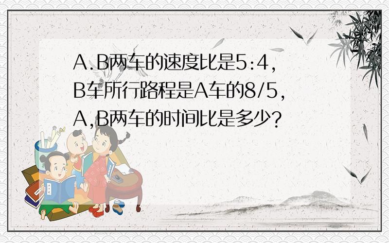 A.B两车的速度比是5:4,B车所行路程是A车的8/5,A,B两车的时间比是多少?