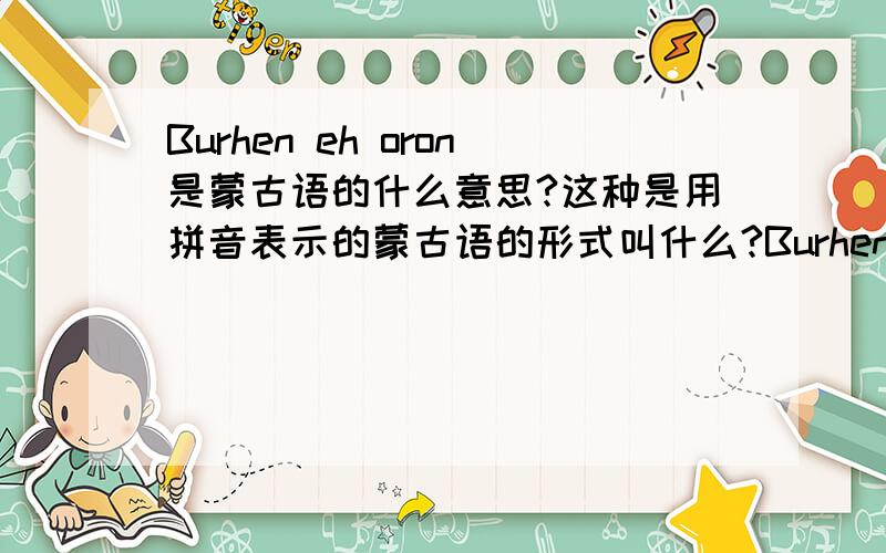 Burhen eh oron是蒙古语的什么意思?这种是用拼音表示的蒙古语的形式叫什么?Burhen eh oron是蒙古语的什么意思?我只是听说过胡穆德蒙古文和西里尔蒙古文拉丁蒙古文,例如Burhen eh oron这种用字母表