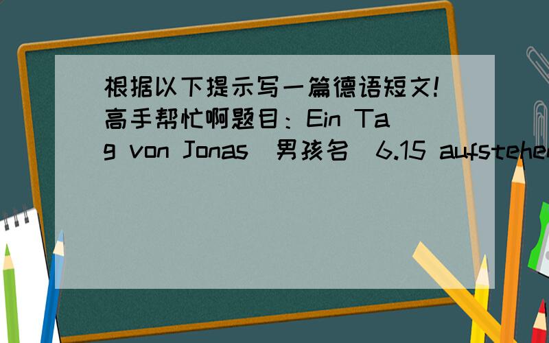 根据以下提示写一篇德语短文!高手帮忙啊题目：Ein Tag von Jonas(男孩名)6.15 aufstehen 6.30     Sport treiben7.20 frühstücken 8.00 bis 11.45     Deutschunterricht haben12.00  zu Mittag essen 14.15 bis 15.45  eine Vorlesung besuc