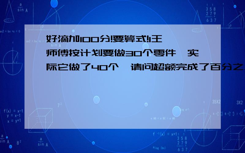 好滴加100分!要算式!1王师傅按计划要做30个零件,实际它做了40个,请问超额完成了百分之几?2一份稿件,甲单独完成需要15小时,甲3小时可以完成四分之一,乙单独完成这份稿件是甲的（ ）%3.据杭