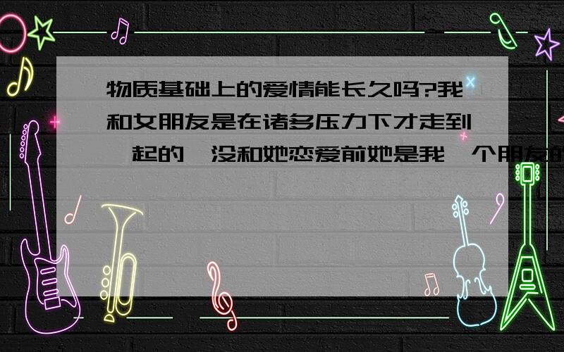 物质基础上的爱情能长久吗?我和女朋友是在诸多压力下才走到一起的,没和她恋爱前她是我一个朋友的女朋友 后来她俩个分了然后和我走到一起的 朋友都劝我说我们两个长不了 我不在乎 我