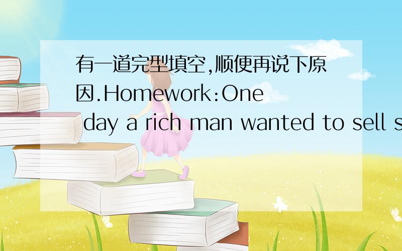 有一道完型填空,顺便再说下原因.Homework:One day a rich man wanted to sell some goods(物品) in anoher town and buy some things there .He _1_ to take ten servants（仆人） with him .They would carry the goods and also some_2_to eat on