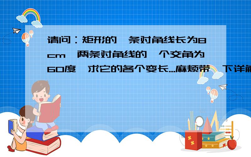 请问：矩形的一条对角线长为8cm,两条对角线的一个交角为60度,求它的各个变长...麻烦带一下详解过程（包括定理）,不然我看不懂的说,万分感谢哦O(∩_∩)O~!