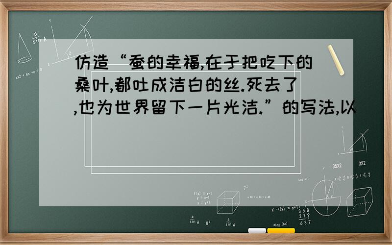 仿造“蚕的幸福,在于把吃下的桑叶,都吐成洁白的丝.死去了,也为世界留下一片光洁.”的写法,以（）的幸福为开头,写2句话.