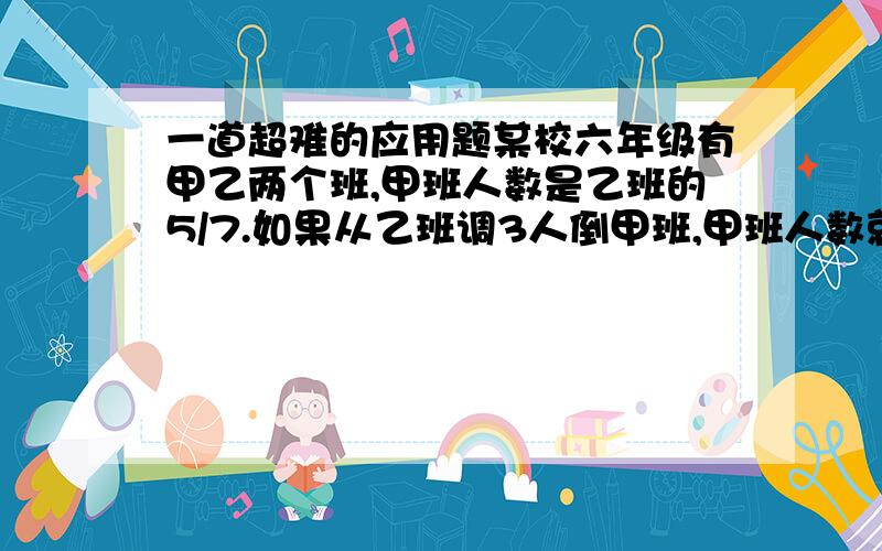 一道超难的应用题某校六年级有甲乙两个班,甲班人数是乙班的5/7.如果从乙班调3人倒甲班,甲班人数就是乙班的4\5.甲乙两班原来各有多少人?