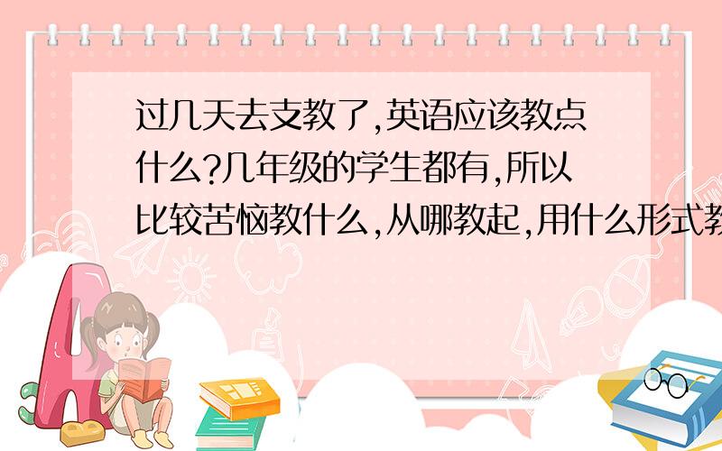 过几天去支教了,英语应该教点什么?几年级的学生都有,所以比较苦恼教什么,从哪教起,用什么形式教.