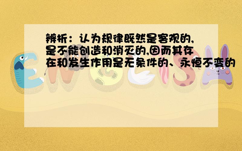 辨析：认为规律既然是客观的,是不能创造和消灭的,因而其存在和发生作用是无条件的、永恒不变的