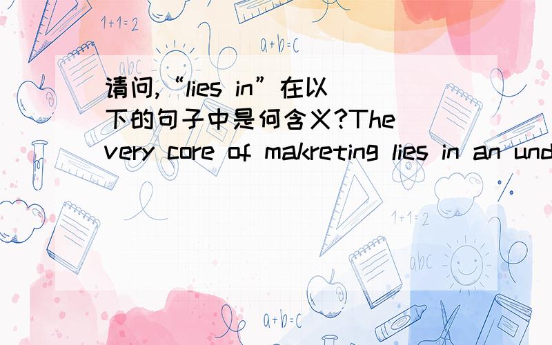 请问,“lies in”在以下的句子中是何含义?The very core of makreting lies in an understanding of consumer needs.请给出以上句子的全意和“lies in”在该句中的含义.