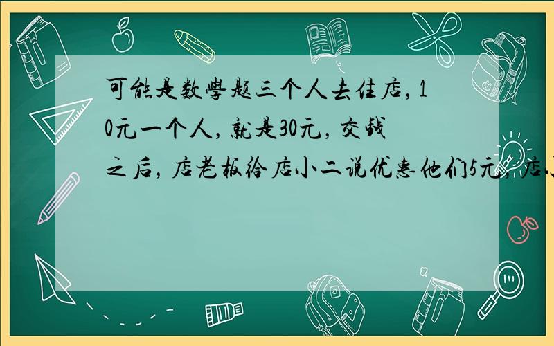 可能是数学题三个人去住店，10元一个人，就是30元，交钱之后，店老板给店小二说优惠他们5元，店小二就每人退了1元，自已留了2元，这样三个人就各出了9元，3*9=27+2=29元，还有1元那去了