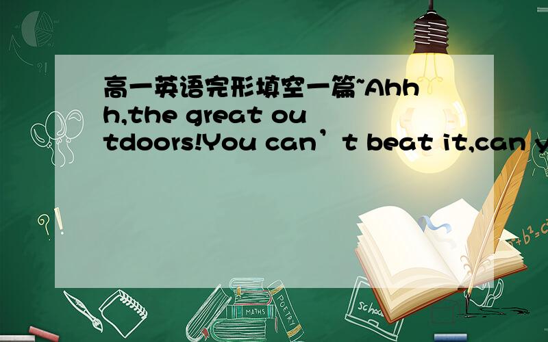 高一英语完形填空一篇~Ahhh,the great outdoors!You can’t beat it,can you?Clean air and beautiful countryside are just what you need to help you relax.What’s the best way to 1 it?By camping of course!So you want to go?Well,first of all,whe