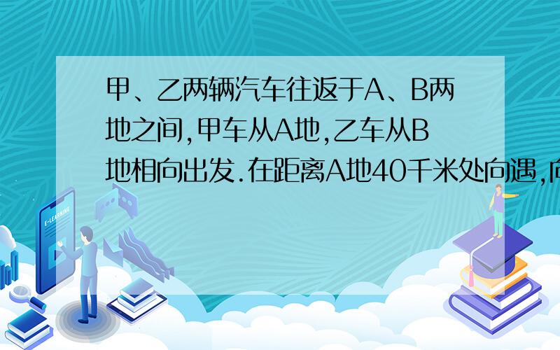 甲、乙两辆汽车往返于A、B两地之间,甲车从A地,乙车从B地相向出发.在距离A地40千米处向遇,向隅后继续行驶,分别到达B、A两地后立即返回,在距离A地60千米处地二次想遇,求两地的距离.