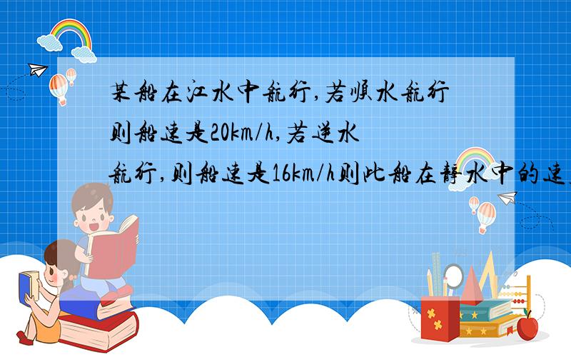 某船在江水中航行,若顺水航行则船速是20km/h,若逆水航行,则船速是16km/h则此船在静水中的速度是（ ）km/h,水流的速度是（ ）km/h.