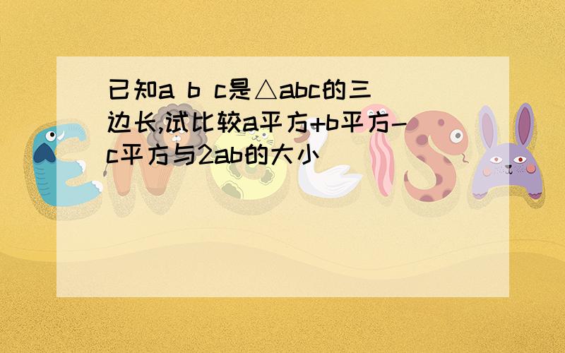 已知a b c是△abc的三边长,试比较a平方+b平方-c平方与2ab的大小