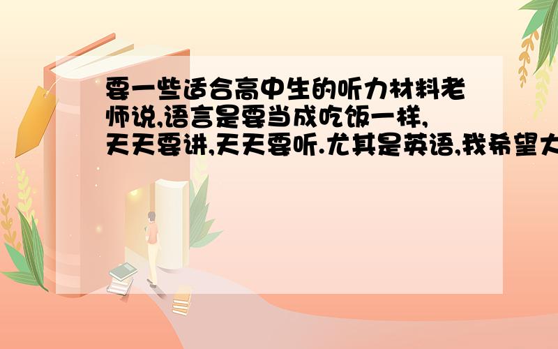 要一些适合高中生的听力材料老师说,语言是要当成吃饭一样,天天要讲,天天要听.尤其是英语,我希望大家给我一些关于英语 的可以看字幕又可以听发音的,又积累词汇.