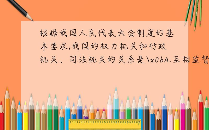 根据我国人民代表大会制度的基本要求,我国的权力机关和行政机关、司法机关的关系是\x0bA.互相监督的关系 B.三权分立,互相制衡的关系C.彼此分离,互不干涉的关系 D.监督与被监督的关系我