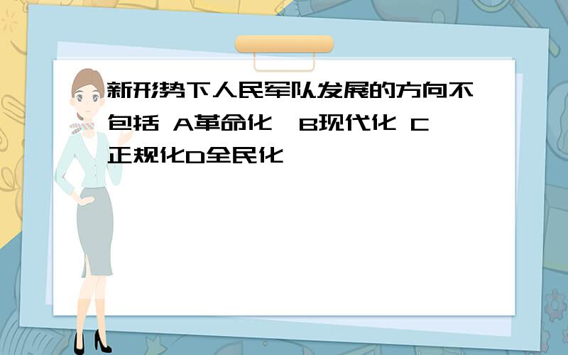 新形势下人民军队发展的方向不包括 A革命化,B现代化 C正规化D全民化