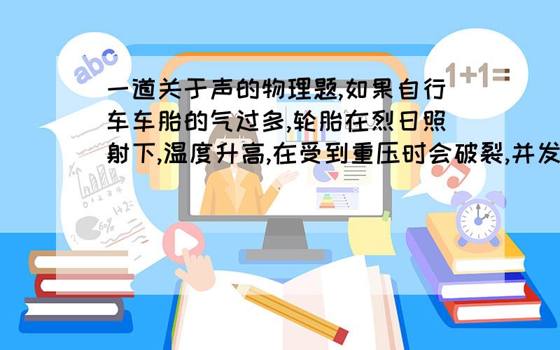 一道关于声的物理题,如果自行车车胎的气过多,轮胎在烈日照射下,温度升高,在受到重压时会破裂,并发出很大的响声,有人认为:A.这是由于空气急剧振动而发出的声音:B.这是由于轮胎这种材料